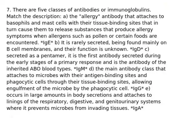 7. There are five classes of antibodies or immunoglobulins. Match the description: a) the "allergy" antibody that attaches to basophils and mast cells with their tissue-binding sites that in turn cause them to release substances that produce allergy symptoms when allergens such as pollen or certain foods are encountered. *IgE* b) It is rarely secreted, being found mainly on B cell membranes, and their function is unknown. *IgD* c) secreted as a pentamer, it is the first antibody secreted during the early stages of a primary response and is the antibody of the inherited ABO blood types. *IgM* d) the main antibody class that attaches to microbes with their antigen-binding sites and phagocytic cells through their tissue-binding sites, allowing engulfment of the microbe by the phagocytic cell. *IgG* e) occurs in large amounts in body secretions and attaches to linings of the respiratory, digestive, and genitourinary systems where it prevents microbes from invading tissues. *IgA*