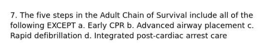 7. The five steps in the Adult Chain of Survival include all of the following EXCEPT a. Early CPR b. Advanced airway placement c. Rapid defibrillation d. Integrated post-cardiac arrest care