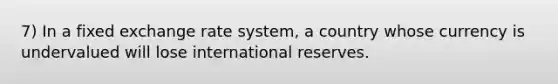 7) In a fixed exchange rate system, a country whose currency is undervalued will lose international reserves.