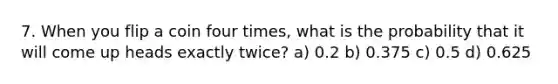 7. When you flip a coin four times, what is the probability that it will come up heads exactly twice? a) 0.2 b) 0.375 c) 0.5 d) 0.625