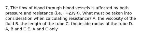 7. The flow of blood through blood vessels is affected by both pressure and resistance (i.e. F=ΔP/R). What must be taken into consideration when calculating resistance? A. the viscosity of the fluid B. the length of the tube C. the inside radius of the tube D. A, B and C E. A and C only