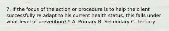 7. If the focus of the action or procedure is to help the client successfully re-adapt to his current health status, this falls under what level of prevention? * A. Primary B. Secondary C. Tertiary