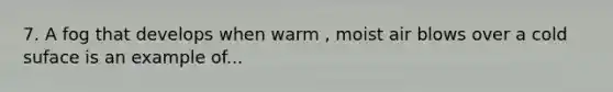 7. A fog that develops when warm , moist air blows over a cold suface is an example of...