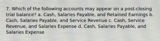 7. Which of the following accounts may appear on a post-closing trial balance? a. Cash, Salaries Payable, and Retained Earnings b. Cash, Salaries Payable, and Service Revenue c. Cash, Service Revenue, and Salaries Expense d. Cash, Salaries Payable, and Salaries Expense