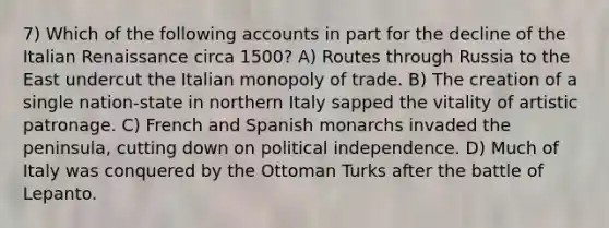 7) Which of the following accounts in part for the decline of the Italian Renaissance circa 1500? A) Routes through Russia to the East undercut the Italian monopoly of trade. B) The creation of a single nation-state in northern Italy sapped the vitality of artistic patronage. C) French and Spanish monarchs invaded the peninsula, cutting down on political independence. D) Much of Italy was conquered by the Ottoman Turks after the battle of Lepanto.