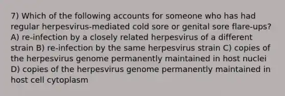 7) Which of the following accounts for someone who has had regular herpesvirus-mediated cold sore or genital sore flare-ups? A) re-infection by a closely related herpesvirus of a different strain B) re-infection by the same herpesvirus strain C) copies of the herpesvirus genome permanently maintained in host nuclei D) copies of the herpesvirus genome permanently maintained in host cell cytoplasm