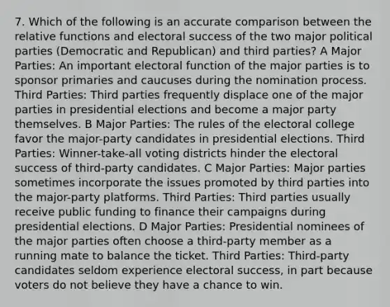 7. Which of the following is an accurate comparison between the relative functions and electoral success of the two major political parties (Democratic and Republican) and third parties? A Major Parties: An important electoral function of the major parties is to sponsor primaries and caucuses during the nomination process. Third Parties: Third parties frequently displace one of the major parties in presidential elections and become a major party themselves. B Major Parties: The rules of the electoral college favor the major-party candidates in presidential elections. Third Parties: Winner-take-all voting districts hinder the electoral success of third-party candidates. C Major Parties: Major parties sometimes incorporate the issues promoted by third parties into the major-party platforms. Third Parties: Third parties usually receive public funding to finance their campaigns during presidential elections. D Major Parties: Presidential nominees of the major parties often choose a third-party member as a running mate to balance the ticket. Third Parties: Third-party candidates seldom experience electoral success, in part because voters do not believe they have a chance to win.