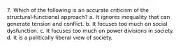 7. Which of the following is an accurate criticism of the structural-functional approach? a. It ignores inequality that can generate tension and conflict. b. It focuses too much on social dysfunction. c. It focuses too much on power divisions in society. d. It is a politically liberal view of society.