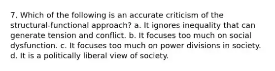 7. Which of the following is an accurate criticism of the structural-functional approach? a. It ignores inequality that can generate tension and conflict. b. It focuses too much on social dysfunction. c. It focuses too much on power divisions in society. d. It is a politically liberal view of society.