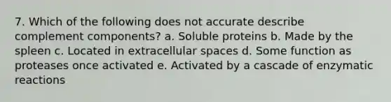 7. Which of the following does not accurate describe complement components? a. Soluble proteins b. Made by the spleen c. Located in extracellular spaces d. Some function as proteases once activated e. Activated by a cascade of enzymatic reactions