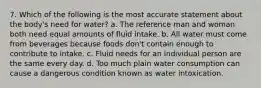 7. Which of the following is the most accurate statement about the body's need for water? a. The reference man and woman both need equal amounts of fluid intake. b. All water must come from beverages because foods don't contain enough to contribute to intake. c. Fluid needs for an individual person are the same every day. d. Too much plain water consumption can cause a dangerous condition known as water intoxication.