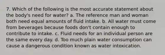 7. Which of the following is the most accurate statement about the body's need for water? a. The reference man and woman both need equal amounts of fluid intake. b. All water must come from beverages because foods don't contain enough to contribute to intake. c. Fluid needs for an individual person are the same every day. d. Too much plain water consumption can cause a dangerous condition known as water intoxication.