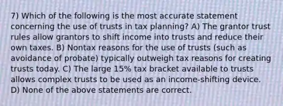 7) Which of the following is the most accurate statement concerning the use of trusts in tax planning? A) The grantor trust rules allow grantors to shift income into trusts and reduce their own taxes. B) Nontax reasons for the use of trusts (such as avoidance of probate) typically outweigh tax reasons for creating trusts today. C) The large 15% tax bracket available to trusts allows complex trusts to be used as an income-shifting device. D) None of the above statements are correct.