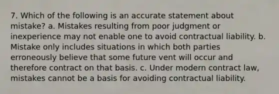 7. Which of the following is an accurate statement about mistake? a. Mistakes resulting from poor judgment or inexperience may not enable one to avoid contractual liability. b. Mistake only includes situations in which both parties erroneously believe that some future vent will occur and therefore contract on that basis. c. Under modern contract law, mistakes cannot be a basis for avoiding contractual liability.