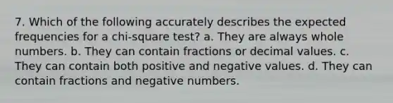 7. Which of the following accurately describes the expected frequencies for a chi-square test? a. They are always <a href='https://www.questionai.com/knowledge/kHClMPgTfV-whole-numbers' class='anchor-knowledge'>whole numbers</a>. b. They can contain fractions or decimal values. c. They can contain both positive and negative values. d. They can contain fractions and negative numbers.