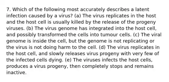 7. Which of the following most accurately describes a latent infection caused by a virus? (a) The virus replicates in the host and the host cell is usually killed by the release of the progeny viruses. (b) The virus genome has integrated into the host cell, and possibly transformed the cells into tumour cells. (c) The viral genome is inside the cell, but the genome is not replicating or the virus is not doing harm to the cell. (d) The virus replicates in the host cell, and slowly releases virus progeny with very few of the infected cells dying. (e) The viruses infects the host cells, produces a virus progeny, then completely stops and remains inactive.