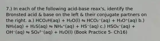 7.) In each of the following acid-base reax's, identify the Bronsted acid & base on the left & their conjugate partners on the right. a.) HCO₂H(aq) + H₂O(l) ⇋ HCO₂⁻(aq) + H₃O⁺(aq) b.) NH₃(aq) + H₂S(aq) ⇋ NH₄⁺(aq) + HS⁻(aq) c.) HSO₄⁻(aq) + OH⁻(aq) ⇋ SO₄²⁻(aq) + H₂O(l) (Book Practice 5- Ch16)