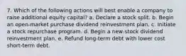 7. Which of the following actions will best enable a company to raise additional equity capital? a. Declare a stock split. b. Begin an open-market purchase dividend reinvestment plan. c. Initiate a stock repurchase program. d. Begin a new-stock dividend reinvestment plan. e. Refund long-term debt with lower cost short-term debt.