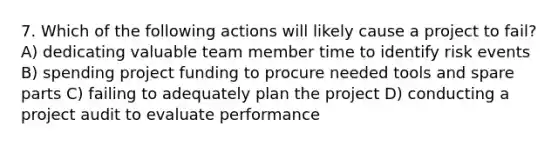 7. Which of the following actions will likely cause a project to fail? A) dedicating valuable team member time to identify risk events B) spending project funding to procure needed tools and spare parts C) failing to adequately plan the project D) conducting a project audit to evaluate performance