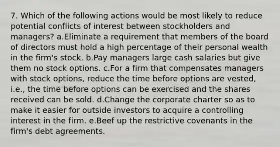 7. Which of the following actions would be most likely to reduce potential conflicts of interest between stockholders and managers? a.Eliminate a requirement that members of the board of directors must hold a high percentage of their personal wealth in the firm's stock. b.Pay managers large cash salaries but give them no stock options. c.For a firm that compensates managers with stock options, reduce the time before options are vested, i.e., the time before options can be exercised and the shares received can be sold. d.Change the corporate charter so as to make it easier for outside investors to acquire a controlling interest in the firm. e.Beef up the restrictive covenants in the firm's debt agreements.