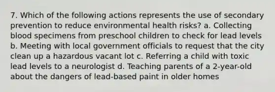 7. Which of the following actions represents the use of secondary prevention to reduce environmental health risks? a. Collecting blood specimens from preschool children to check for lead levels b. Meeting with local government officials to request that the city clean up a hazardous vacant lot c. Referring a child with toxic lead levels to a neurologist d. Teaching parents of a 2-year-old about the dangers of lead-based paint in older homes