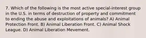 7. Which of the following is the most active special-interest group in the U.S. in terms of destruction of property and commitment to ending the abuse and exploitations of animals? A) Animal Protection Front. B) Animal Liberation Front. C) Animal Shock League. D) Animal Liberation Mevement.