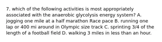 7. which of the following activities is most appropriately associated with the anaerobic glycolysis energy system? A. jogging one mile at a half marathon Race pace B. running one lap or 400 mi around in Olympic size track C. sprinting 3/4 of the length of a football field D. walking 3 miles in less than an hour.