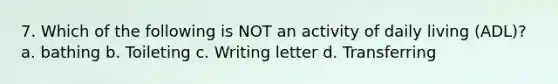 7. Which of the following is NOT an activity of daily living (ADL)? a. bathing b. Toileting c. Writing letter d. Transferring