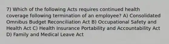 7) Which of the following Acts requires continued health coverage following termination of an employee? A) Consolidated Omnibus Budget Reconciliation Act B) Occupational Safety and Health Act C) Health Insurance Portability and Accountability Act D) Family and Medical Leave Act