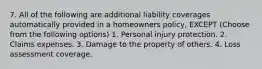 7. All of the following are additional liability coverages automatically provided in a homeowners policy, EXCEPT (Choose from the following options) 1. Personal injury protection. 2. Claims expenses. 3. Damage to the property of others. 4. Loss assessment coverage.