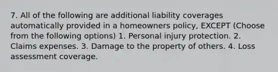 7. All of the following are additional liability coverages automatically provided in a homeowners policy, EXCEPT (Choose from the following options) 1. Personal injury protection. 2. Claims expenses. 3. Damage to the property of others. 4. Loss assessment coverage.