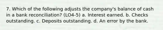 7. Which of the following adjusts the company's balance of cash in a bank reconciliation? (LO4-5) a. Interest earned. b. Checks outstanding. c. Deposits outstanding. d. An error by the bank.