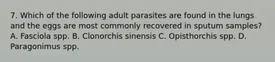 7. Which of the following adult parasites are found in the lungs and the eggs are most commonly recovered in sputum samples? A. Fasciola spp. B. Clonorchis sinensis C. Opisthorchis spp. D. Paragonimus spp.