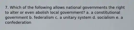 7. Which of the following allows national governments the right to alter or even abolish local government? a. a constitutional government b. federalism c. a unitary system d. socialism e. a confederation