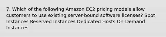 7. Which of the following Amazon EC2 pricing models allow customers to use existing server-bound software licenses? Spot Instances Reserved Instances Dedicated Hosts On-Demand Instances