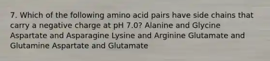 7. Which of the following amino acid pairs have side chains that carry a negative charge at pH 7.0? Alanine and Glycine Aspartate and Asparagine Lysine and Arginine Glutamate and Glutamine Aspartate and Glutamate