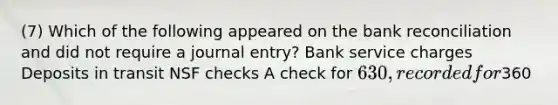 (7) Which of the following appeared on the bank reconciliation and did not require a journal entry? Bank service charges Deposits in transit NSF checks A check for 630, recorded for360