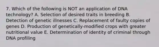 7. Which of the following is NOT an application of DNA technology? A. Selection of desired traits in breeding B. Detection of genetic illnesses C. Replacement of faulty copies of genes D. Production of genetically-modified crops with greater nutritional value E. Determination of identity of criminal through DNA profiling