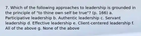 7. Which of the following approaches to leadership is grounded in the principle of "to thine own self be true"? (p. 166) a. Participative leadership b. Authentic leadership c. Servant leadership d. Effective leadership e. Client-centered leadership f. All of the above g. None of the above