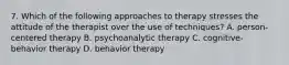 7. Which of the following approaches to therapy stresses the attitude of the therapist over the use of techniques? A. person-centered therapy B. psychoanalytic therapy C. cognitive-behavior therapy D. behavior therapy