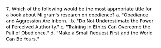 7. Which of the following would be the most appropriate title for a book about Milgram's research on obedience? a. "Obedience and Aggression Are Inborn." b. "Do Not Underestimate the Power of Perceived Authority." c. "Training in Ethics Can Overcome the Pull of Obedience." d. "Make a Small Request First and the World Can Be Yours."