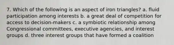 7. Which of the following is an aspect of iron triangles? a. fluid participation among interests b. a great deal of competition for access to decision-makers c. a symbiotic relationship among Congressional committees, executive agencies, and interest groups d. three interest groups that have formed a coalition