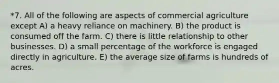 *7. All of the following are aspects of commercial agriculture except A) a heavy reliance on machinery. B) the product is consumed off the farm. C) there is little relationship to other businesses. D) a small percentage of the workforce is engaged directly in agriculture. E) the average size of farms is hundreds of acres.