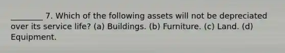 ________ 7. Which of the following assets will not be depreciated over its service life? (a) Buildings. (b) Furniture. (c) Land. (d) Equipment.