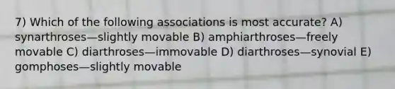 7) Which of the following associations is most accurate? A) synarthroses—slightly movable B) amphiarthroses—freely movable C) diarthroses—immovable D) diarthroses—synovial E) gomphoses—slightly movable