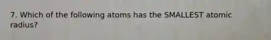 7. Which of the following atoms has the SMALLEST atomic radius?