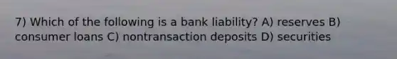 7) Which of the following is a bank liability? A) reserves B) consumer loans C) nontransaction deposits D) securities