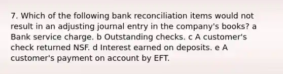 7. Which of the following bank reconciliation items would not result in an adjusting journal entry in the company's books? a Bank service charge. b Outstanding checks. c A customer's check returned NSF. d Interest earned on deposits. e A customer's payment on account by EFT.