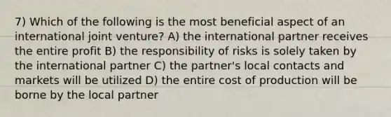 7) Which of the following is the most beneficial aspect of an international joint venture? A) the international partner receives the entire profit B) the responsibility of risks is solely taken by the international partner C) the partner's local contacts and markets will be utilized D) the entire cost of production will be borne by the local partner