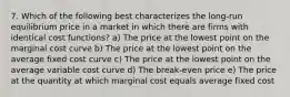 7. Which of the following best characterizes the long-run equilibrium price in a market in which there are firms with identical cost functions? a) The price at the lowest point on the marginal cost curve b) The price at the lowest point on the average fixed cost curve c) The price at the lowest point on the average variable cost curve d) The break-even price e) The price at the quantity at which marginal cost equals average fixed cost